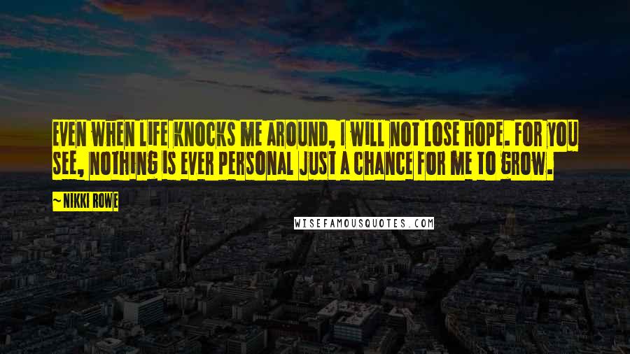 Nikki Rowe Quotes: Even when life knocks me around, I will not lose hope. For you see, nothing is ever personal Just a chance for me to grow.