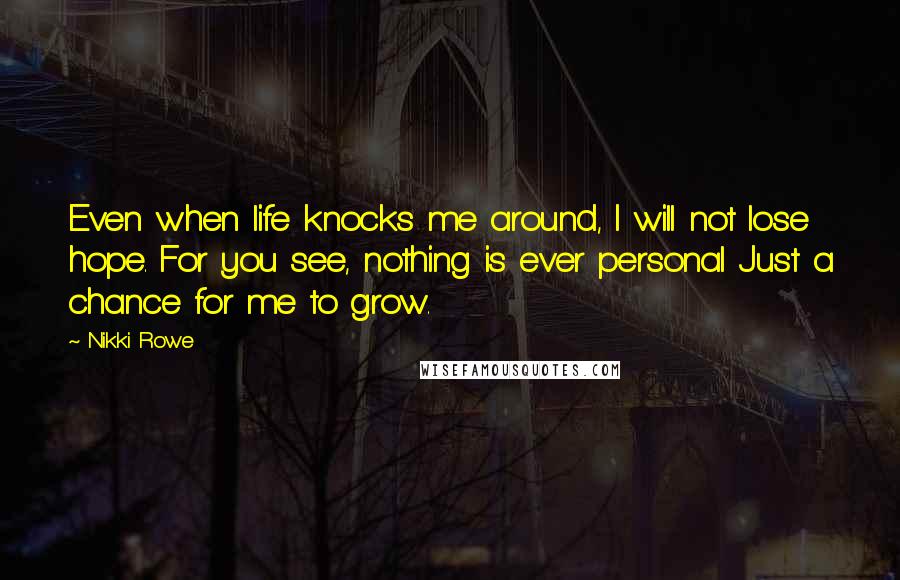 Nikki Rowe Quotes: Even when life knocks me around, I will not lose hope. For you see, nothing is ever personal Just a chance for me to grow.