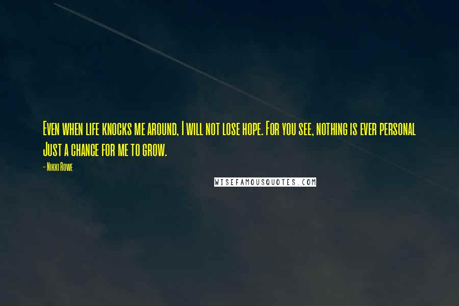 Nikki Rowe Quotes: Even when life knocks me around, I will not lose hope. For you see, nothing is ever personal Just a chance for me to grow.