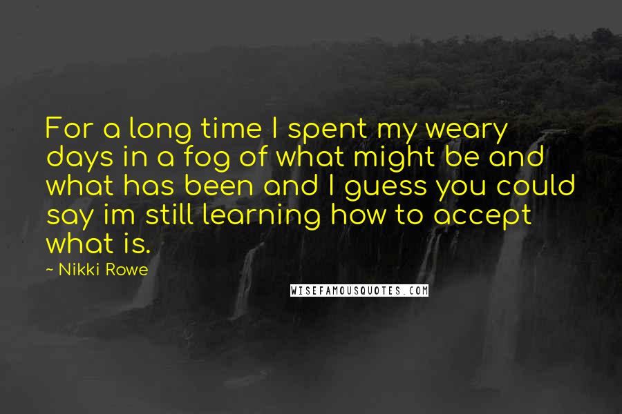 Nikki Rowe Quotes: For a long time I spent my weary days in a fog of what might be and what has been and I guess you could say im still learning how to accept what is.