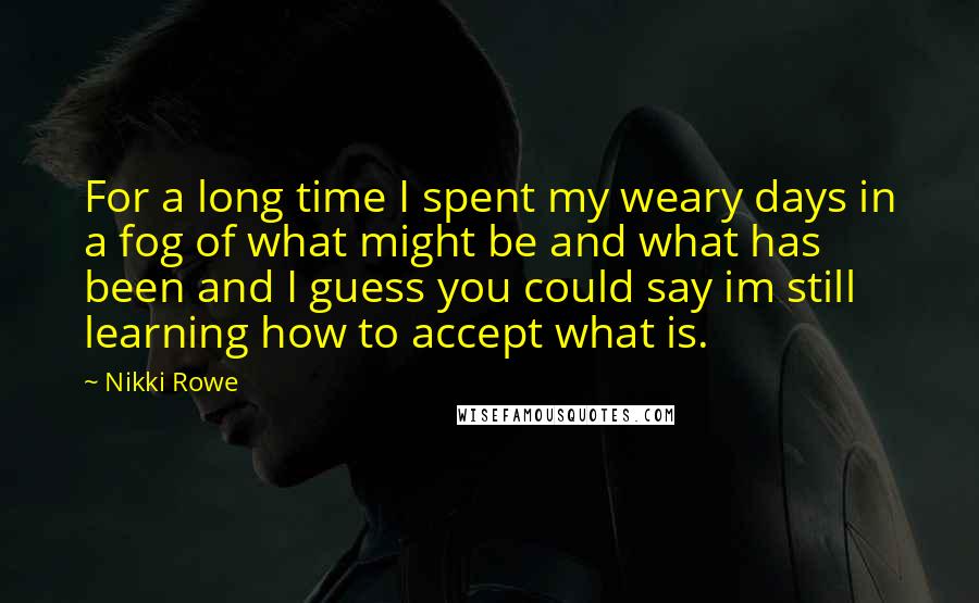Nikki Rowe Quotes: For a long time I spent my weary days in a fog of what might be and what has been and I guess you could say im still learning how to accept what is.