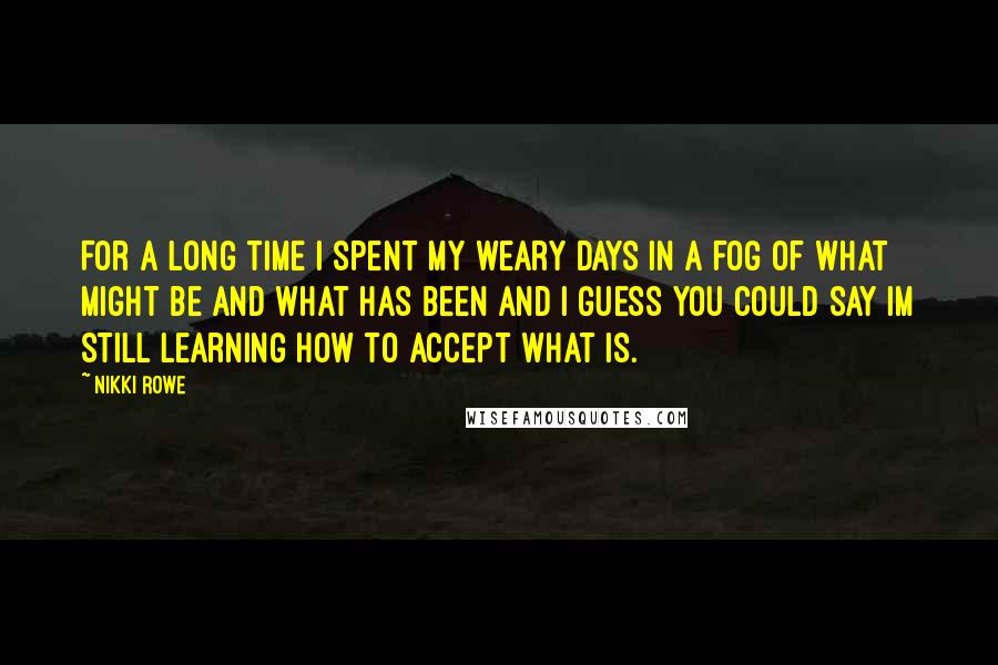 Nikki Rowe Quotes: For a long time I spent my weary days in a fog of what might be and what has been and I guess you could say im still learning how to accept what is.