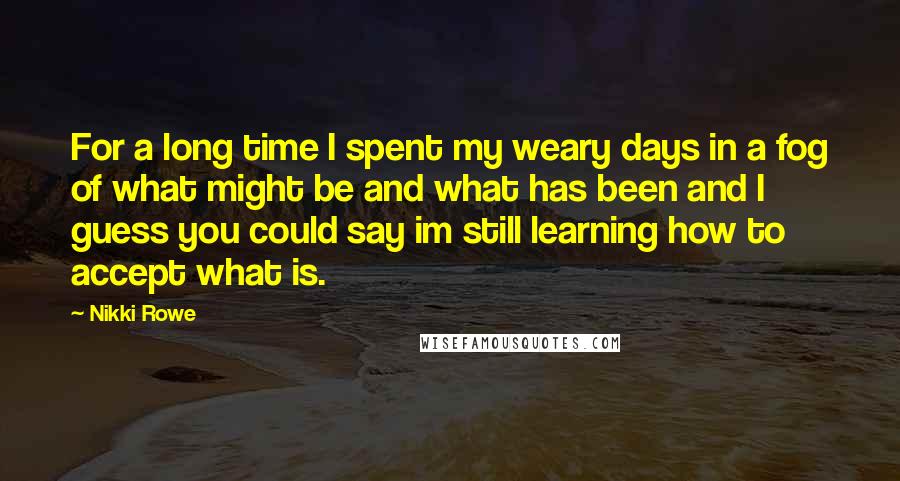 Nikki Rowe Quotes: For a long time I spent my weary days in a fog of what might be and what has been and I guess you could say im still learning how to accept what is.