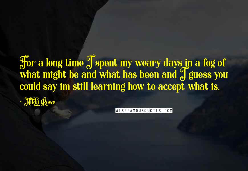 Nikki Rowe Quotes: For a long time I spent my weary days in a fog of what might be and what has been and I guess you could say im still learning how to accept what is.