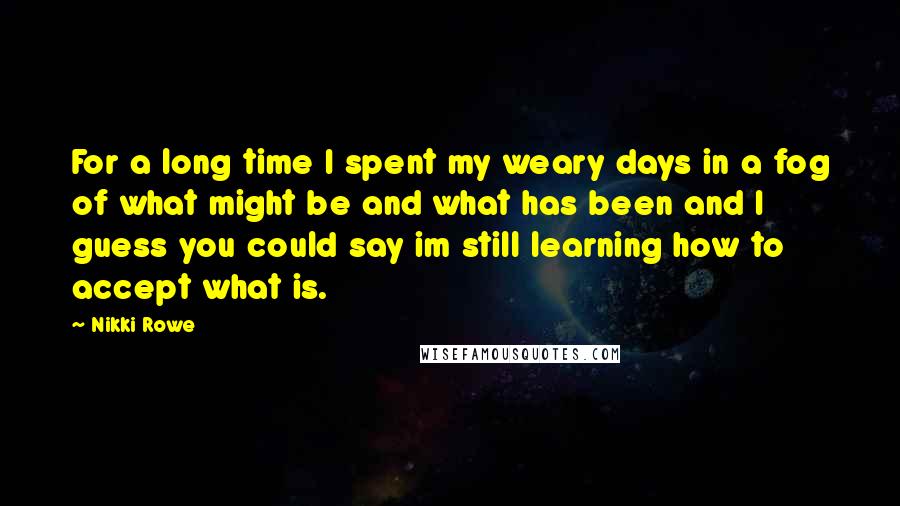 Nikki Rowe Quotes: For a long time I spent my weary days in a fog of what might be and what has been and I guess you could say im still learning how to accept what is.