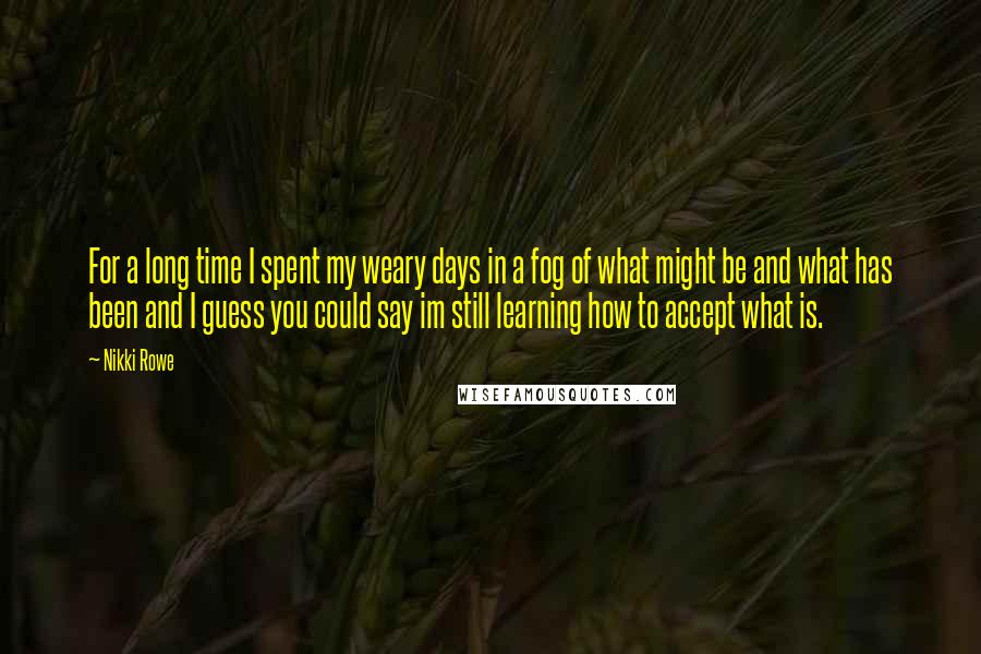 Nikki Rowe Quotes: For a long time I spent my weary days in a fog of what might be and what has been and I guess you could say im still learning how to accept what is.