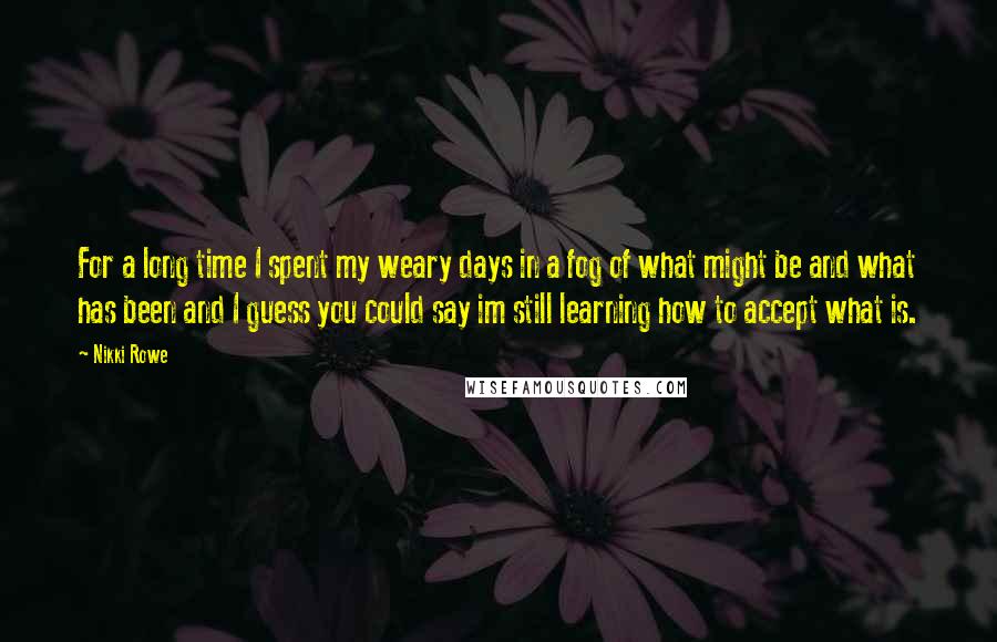 Nikki Rowe Quotes: For a long time I spent my weary days in a fog of what might be and what has been and I guess you could say im still learning how to accept what is.