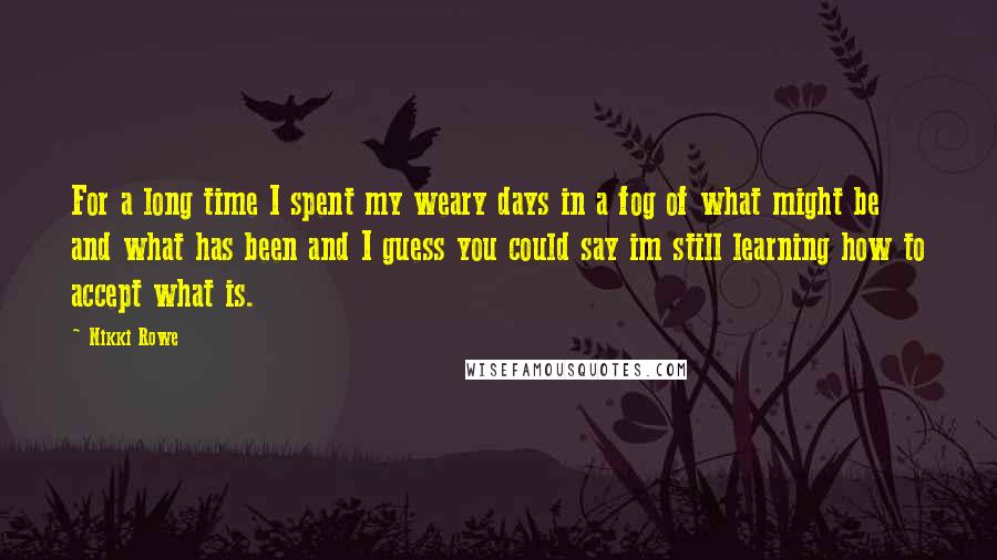 Nikki Rowe Quotes: For a long time I spent my weary days in a fog of what might be and what has been and I guess you could say im still learning how to accept what is.