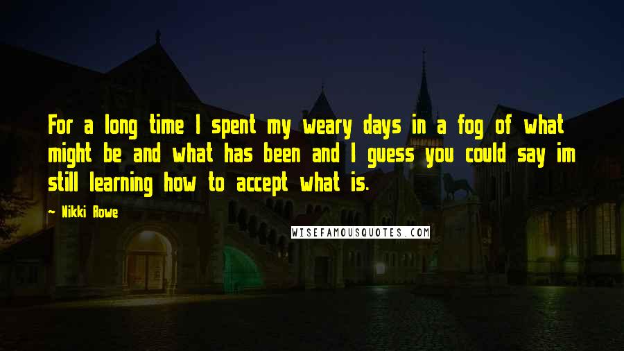 Nikki Rowe Quotes: For a long time I spent my weary days in a fog of what might be and what has been and I guess you could say im still learning how to accept what is.