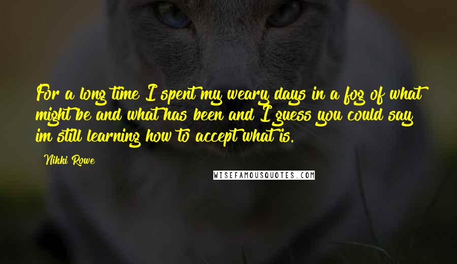 Nikki Rowe Quotes: For a long time I spent my weary days in a fog of what might be and what has been and I guess you could say im still learning how to accept what is.