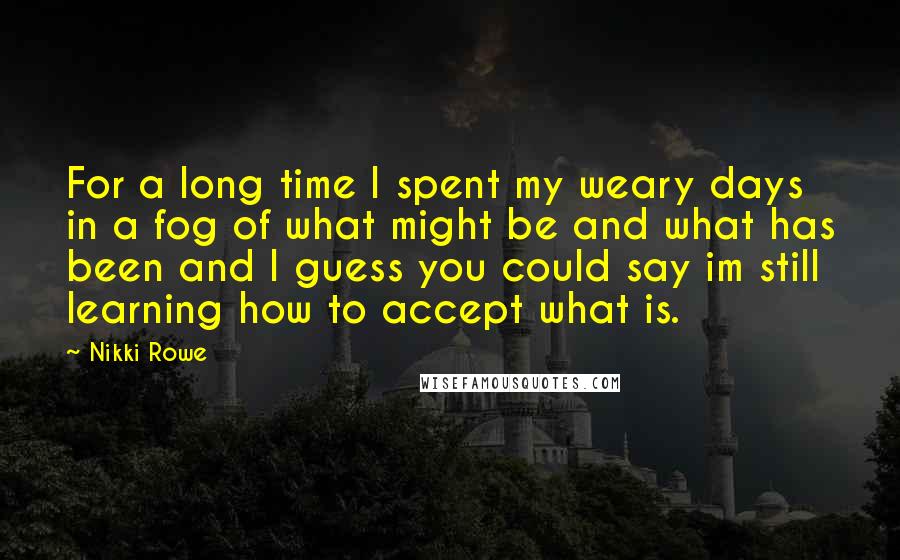 Nikki Rowe Quotes: For a long time I spent my weary days in a fog of what might be and what has been and I guess you could say im still learning how to accept what is.