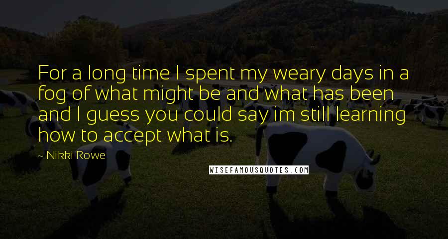 Nikki Rowe Quotes: For a long time I spent my weary days in a fog of what might be and what has been and I guess you could say im still learning how to accept what is.