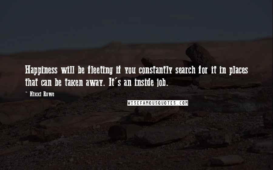 Nikki Rowe Quotes: Happiness will be fleeting if you constantly search for it in places that can be taken away. It's an inside job.