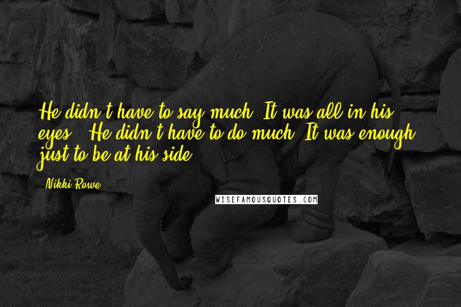 Nikki Rowe Quotes: He didn't have to say much, It was all in his eyes ~ He didn't have to do much, It was enough, just to be at his side.