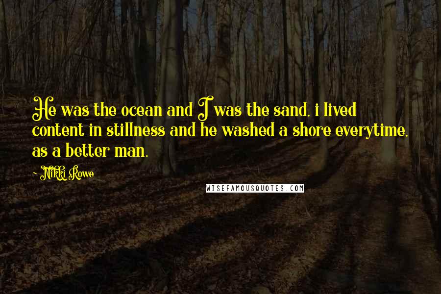 Nikki Rowe Quotes: He was the ocean and I was the sand, i lived content in stillness and he washed a shore everytime, as a better man.