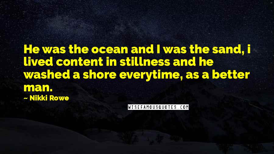 Nikki Rowe Quotes: He was the ocean and I was the sand, i lived content in stillness and he washed a shore everytime, as a better man.