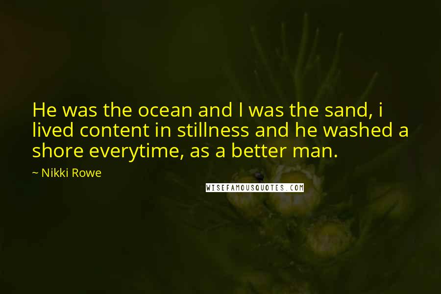 Nikki Rowe Quotes: He was the ocean and I was the sand, i lived content in stillness and he washed a shore everytime, as a better man.