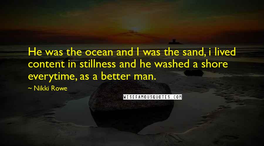Nikki Rowe Quotes: He was the ocean and I was the sand, i lived content in stillness and he washed a shore everytime, as a better man.