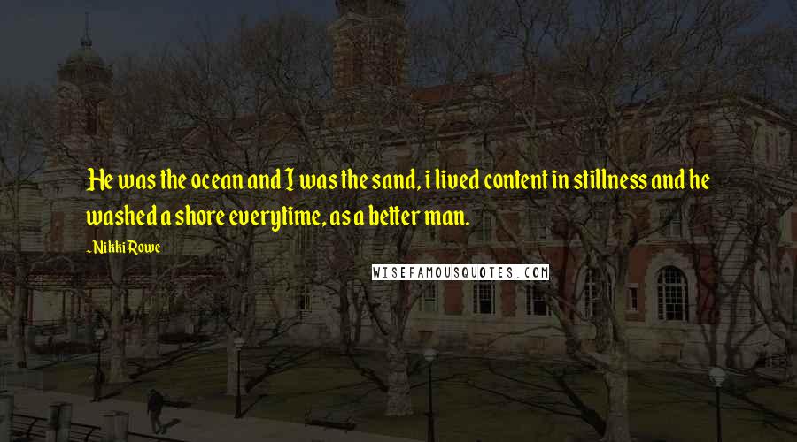 Nikki Rowe Quotes: He was the ocean and I was the sand, i lived content in stillness and he washed a shore everytime, as a better man.