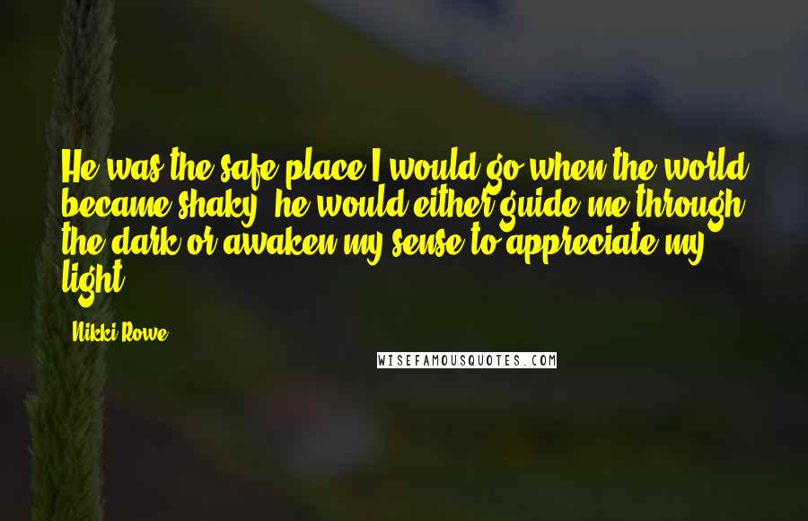 Nikki Rowe Quotes: He was the safe place I would go when the world became shaky, he would either guide me through the dark or awaken my sense to appreciate my light.