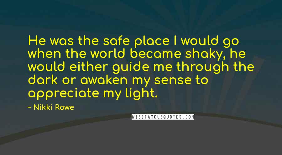 Nikki Rowe Quotes: He was the safe place I would go when the world became shaky, he would either guide me through the dark or awaken my sense to appreciate my light.