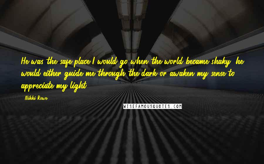 Nikki Rowe Quotes: He was the safe place I would go when the world became shaky, he would either guide me through the dark or awaken my sense to appreciate my light.