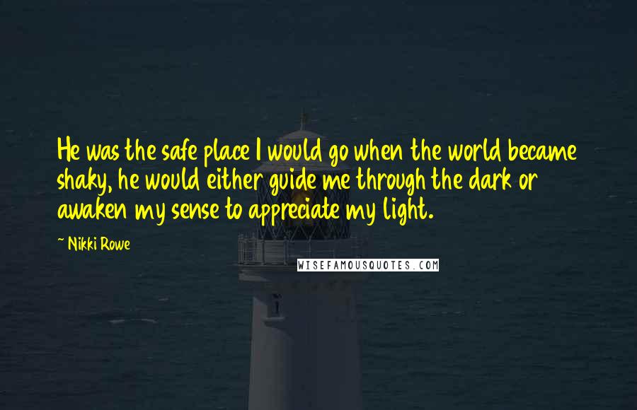 Nikki Rowe Quotes: He was the safe place I would go when the world became shaky, he would either guide me through the dark or awaken my sense to appreciate my light.