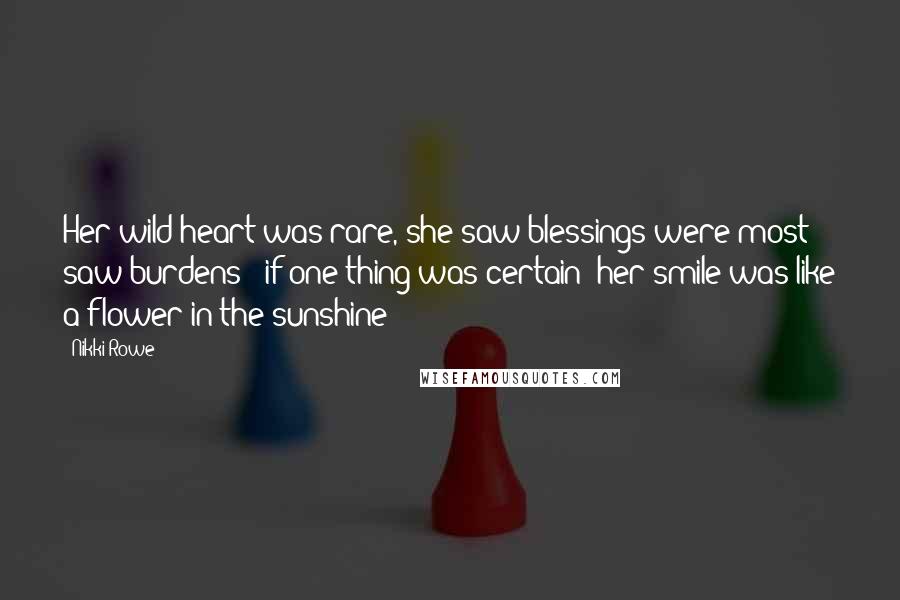 Nikki Rowe Quotes: Her wild heart was rare, she saw blessings were most saw burdens & if one thing was certain; her smile was like a flower in the sunshine