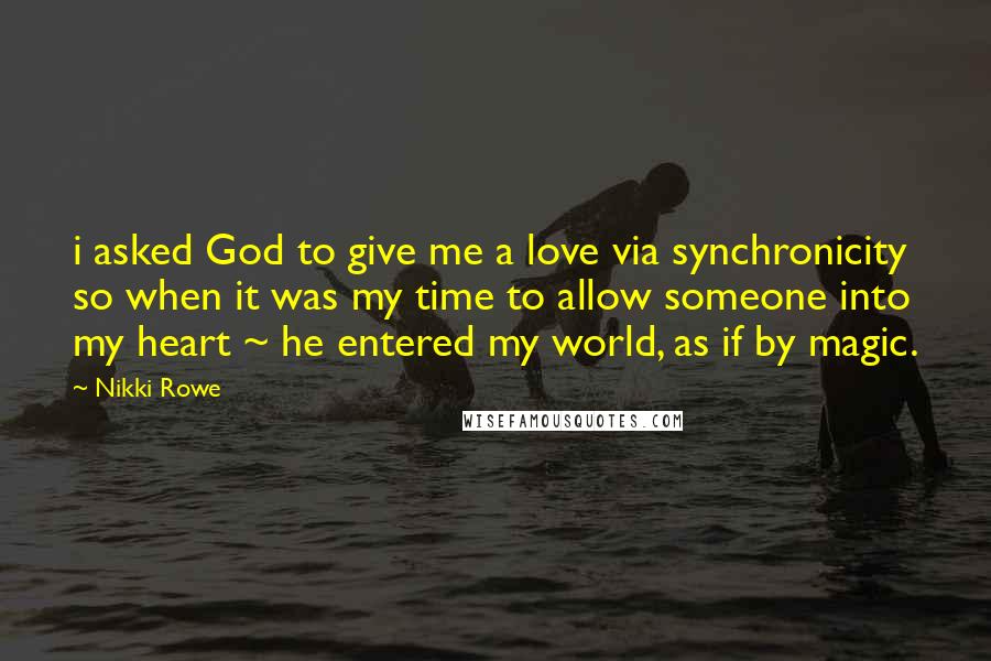 Nikki Rowe Quotes: i asked God to give me a love via synchronicity so when it was my time to allow someone into my heart ~ he entered my world, as if by magic.