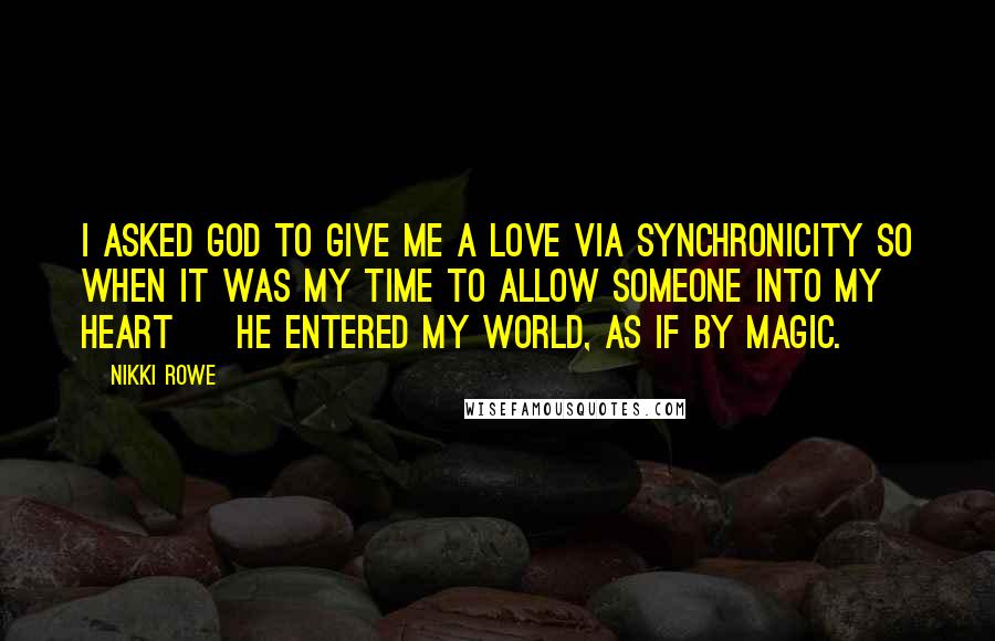 Nikki Rowe Quotes: i asked God to give me a love via synchronicity so when it was my time to allow someone into my heart ~ he entered my world, as if by magic.