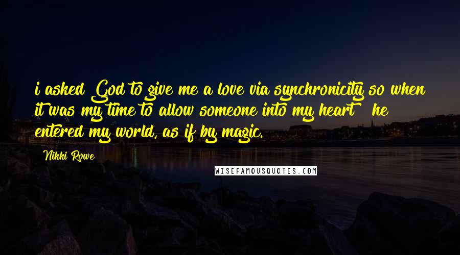 Nikki Rowe Quotes: i asked God to give me a love via synchronicity so when it was my time to allow someone into my heart ~ he entered my world, as if by magic.