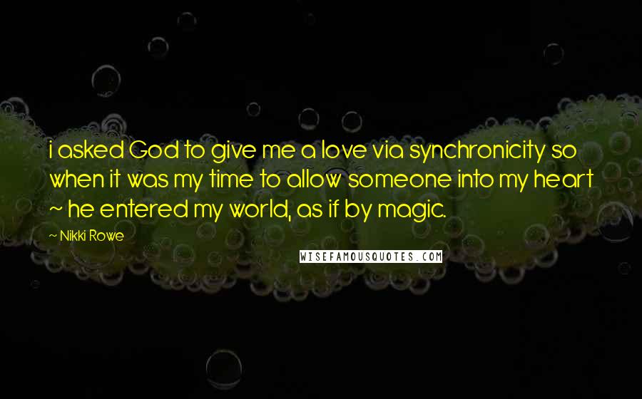 Nikki Rowe Quotes: i asked God to give me a love via synchronicity so when it was my time to allow someone into my heart ~ he entered my world, as if by magic.