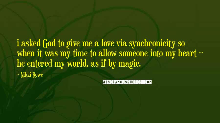 Nikki Rowe Quotes: i asked God to give me a love via synchronicity so when it was my time to allow someone into my heart ~ he entered my world, as if by magic.