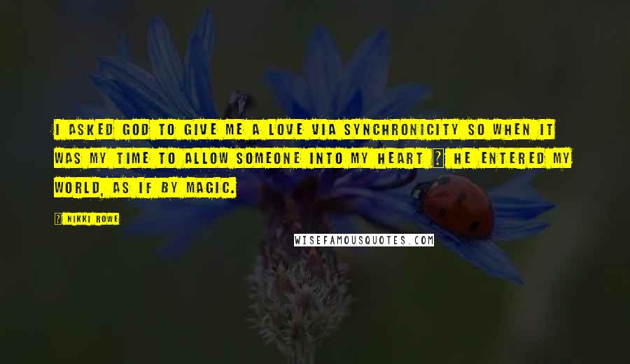 Nikki Rowe Quotes: i asked God to give me a love via synchronicity so when it was my time to allow someone into my heart ~ he entered my world, as if by magic.