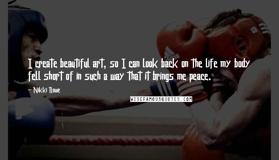 Nikki Rowe Quotes: I create beautiful art, so I can look back on the life my body fell short of in such a way that it brings me peace.