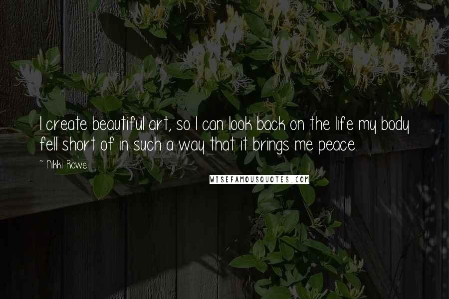 Nikki Rowe Quotes: I create beautiful art, so I can look back on the life my body fell short of in such a way that it brings me peace.