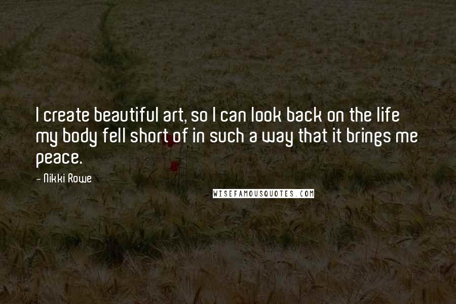 Nikki Rowe Quotes: I create beautiful art, so I can look back on the life my body fell short of in such a way that it brings me peace.