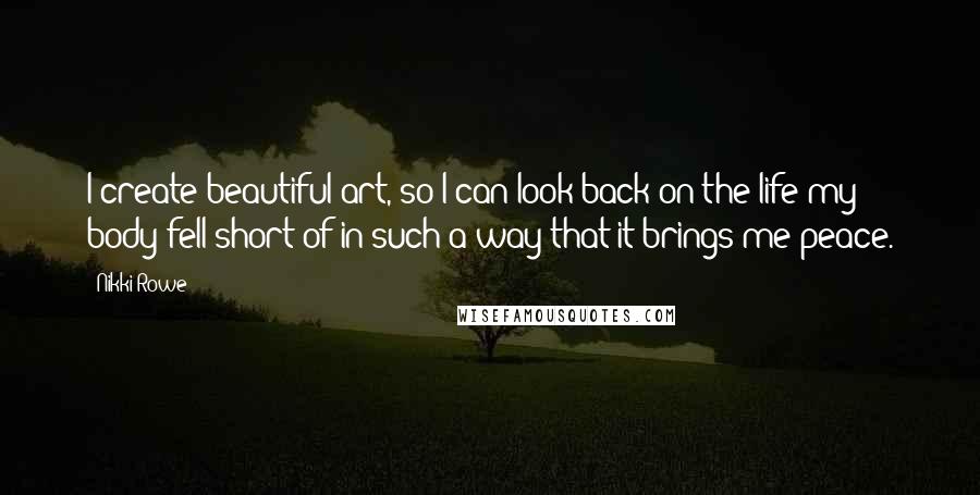 Nikki Rowe Quotes: I create beautiful art, so I can look back on the life my body fell short of in such a way that it brings me peace.