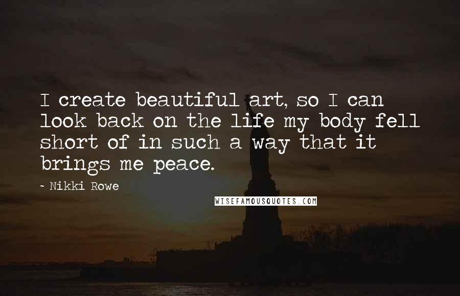 Nikki Rowe Quotes: I create beautiful art, so I can look back on the life my body fell short of in such a way that it brings me peace.