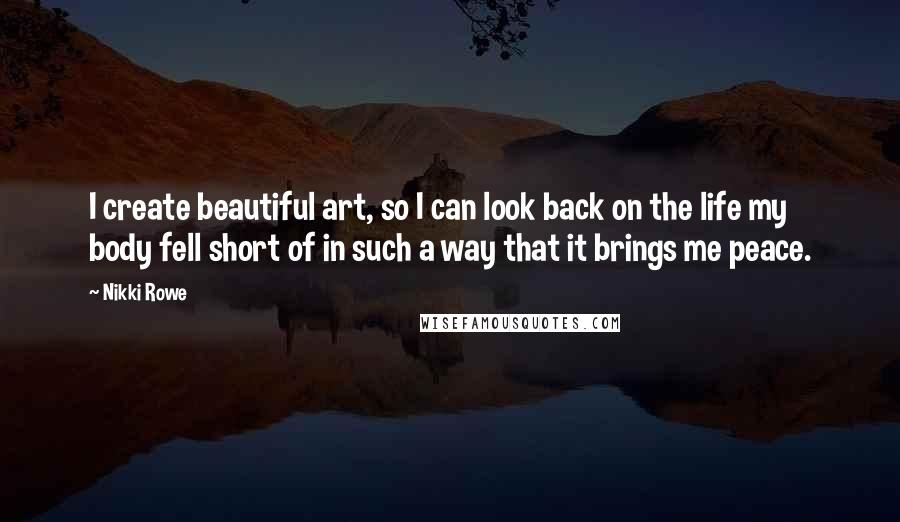 Nikki Rowe Quotes: I create beautiful art, so I can look back on the life my body fell short of in such a way that it brings me peace.