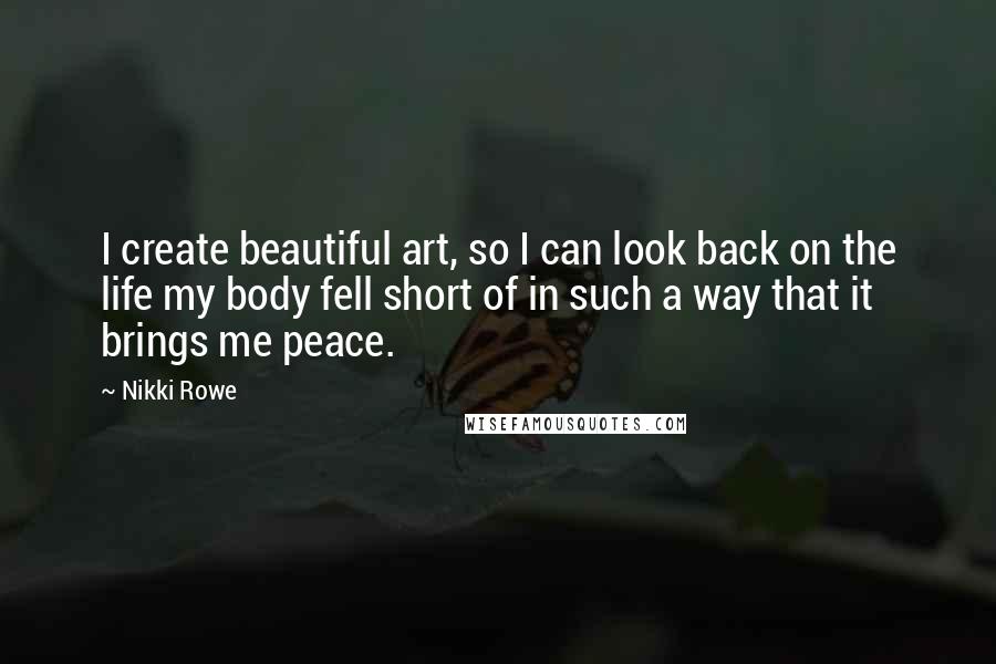 Nikki Rowe Quotes: I create beautiful art, so I can look back on the life my body fell short of in such a way that it brings me peace.