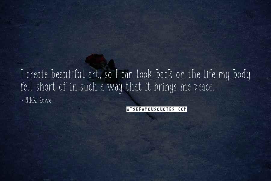 Nikki Rowe Quotes: I create beautiful art, so I can look back on the life my body fell short of in such a way that it brings me peace.