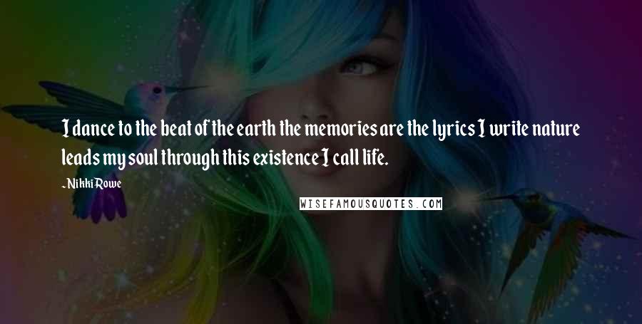 Nikki Rowe Quotes: I dance to the beat of the earth the memories are the lyrics I write nature leads my soul through this existence I call life.