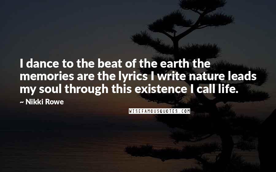 Nikki Rowe Quotes: I dance to the beat of the earth the memories are the lyrics I write nature leads my soul through this existence I call life.