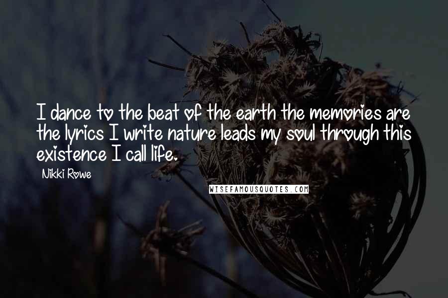 Nikki Rowe Quotes: I dance to the beat of the earth the memories are the lyrics I write nature leads my soul through this existence I call life.