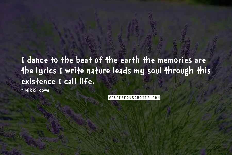 Nikki Rowe Quotes: I dance to the beat of the earth the memories are the lyrics I write nature leads my soul through this existence I call life.