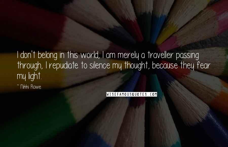 Nikki Rowe Quotes: I don't belong in this world, I am merely a traveller passing through, I repudiate to silence my thought, because they fear my light.