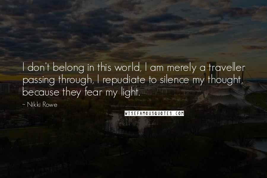 Nikki Rowe Quotes: I don't belong in this world, I am merely a traveller passing through, I repudiate to silence my thought, because they fear my light.