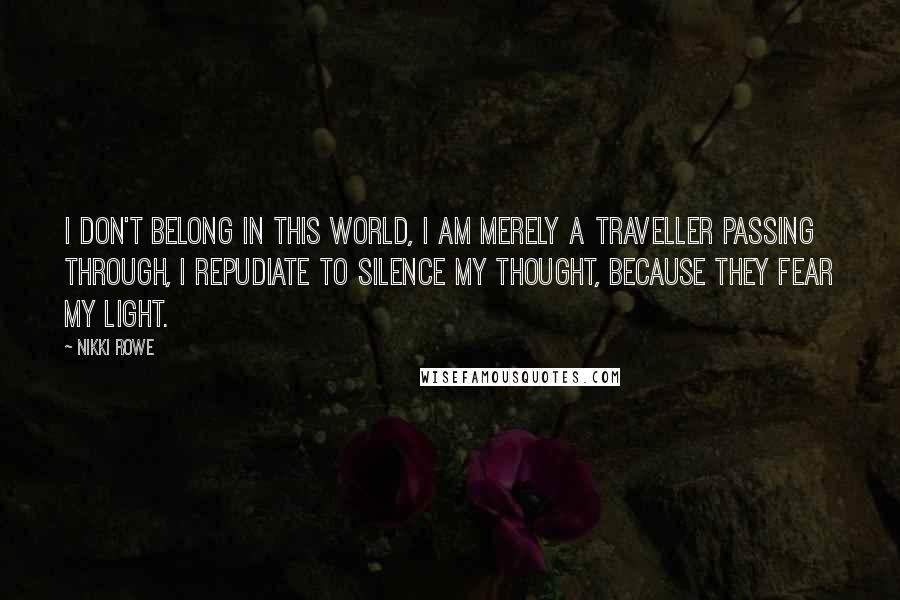 Nikki Rowe Quotes: I don't belong in this world, I am merely a traveller passing through, I repudiate to silence my thought, because they fear my light.