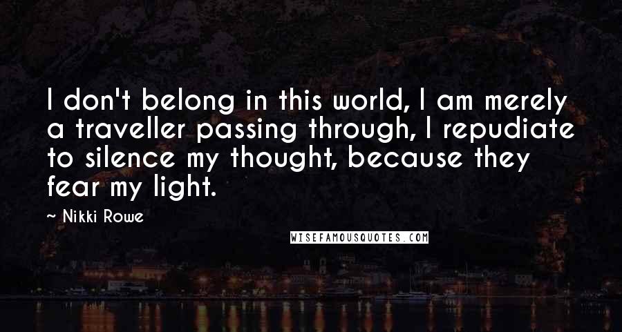 Nikki Rowe Quotes: I don't belong in this world, I am merely a traveller passing through, I repudiate to silence my thought, because they fear my light.